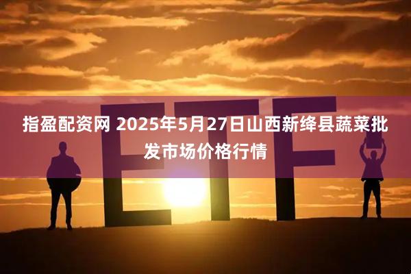 指盈配资网 2025年5月27日山西新绛县蔬菜批发市场价格行情