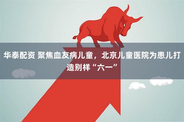 华泰配资 聚焦血友病儿童，北京儿童医院为患儿打造别样“六一”
