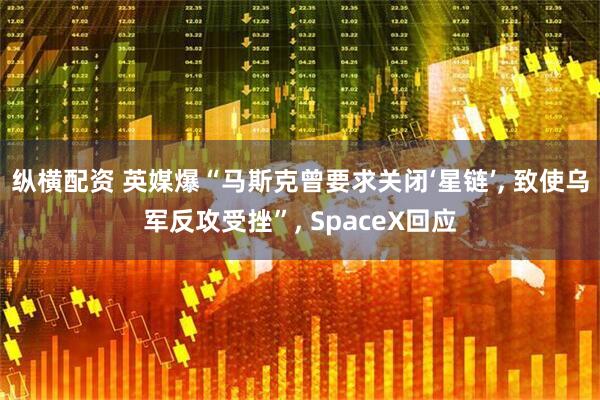 纵横配资 英媒爆“马斯克曾要求关闭‘星链’, 致使乌军反攻受挫”, SpaceX回应