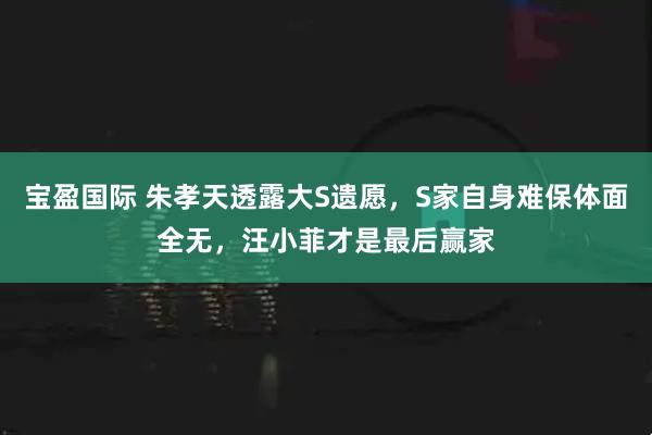 宝盈国际 朱孝天透露大S遗愿，S家自身难保体面全无，汪小菲才是最后赢家