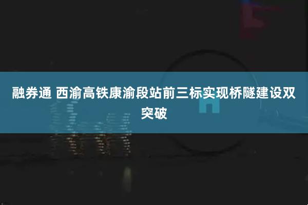 融券通 西渝高铁康渝段站前三标实现桥隧建设双突破