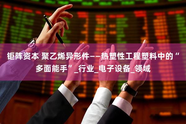 钜阵资本 聚乙烯异形件——热塑性工程塑料中的“多面能手”_行业_电子设备_领域