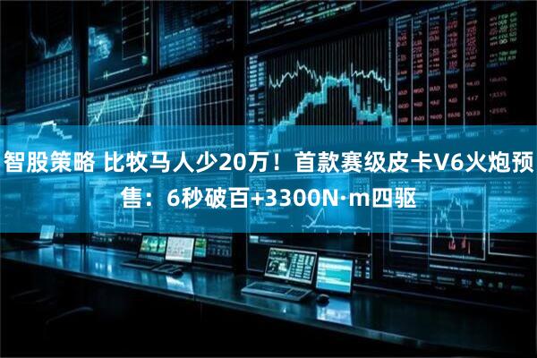 智股策略 比牧马人少20万！首款赛级皮卡V6火炮预售：6秒破百+3300N·m四驱