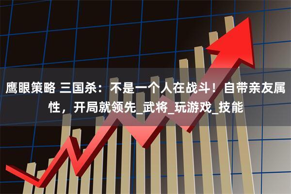 鹰眼策略 三国杀：不是一个人在战斗！自带亲友属性，开局就领先_武将_玩游戏_技能