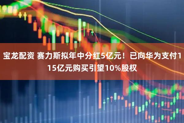 宝龙配资 赛力斯拟年中分红5亿元！已向华为支付115亿元购买引望10%股权