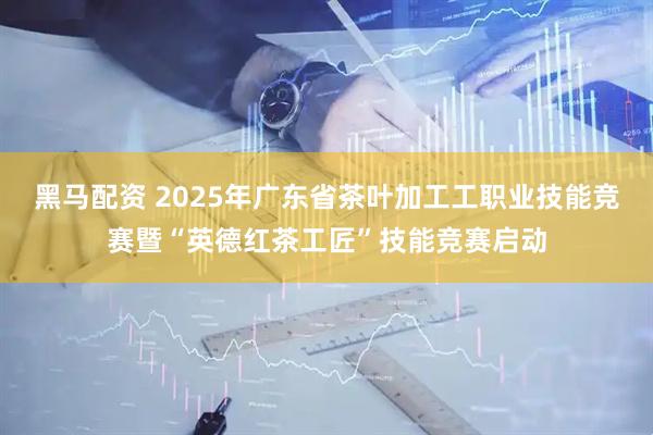 黑马配资 2025年广东省茶叶加工工职业技能竞赛暨“英德红茶工匠”技能竞赛启动