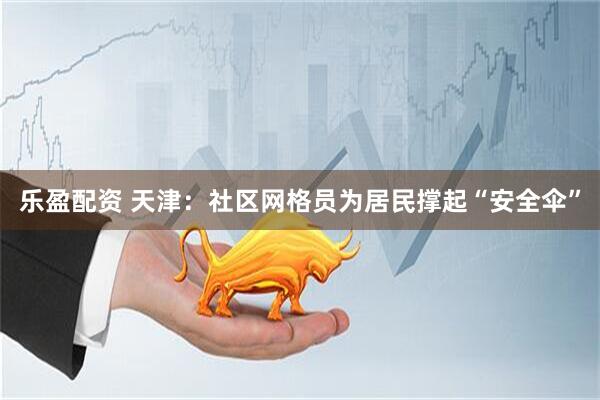 乐盈配资 天津：社区网格员为居民撑起“安全伞”