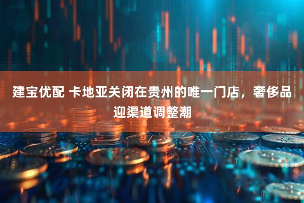 建宝优配 卡地亚关闭在贵州的唯一门店，奢侈品迎渠道调整潮