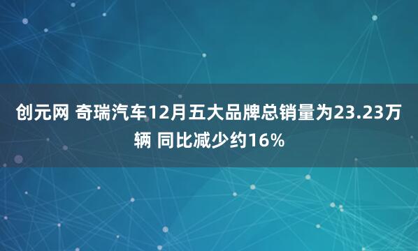 创元网 奇瑞汽车12月五大品牌总销量为23.23万辆 同比减少约16%