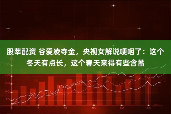 股莘配资 谷爱凌夺金，央视女解说哽咽了：这个冬天有点长，这个春天来得有些含蓄